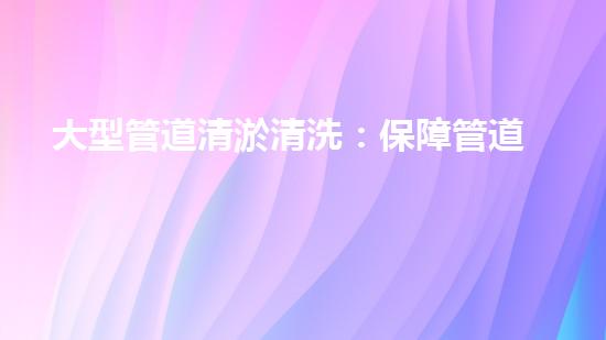 大型管道清淤清洗：保障管道暢通，提升設備壽命